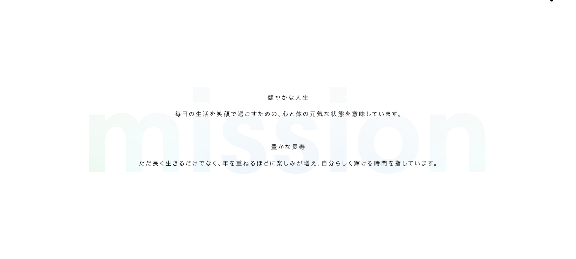 mission 
    
健やかな人生
    
毎日の生活を笑顔で過ごすための、心と体の元気な状態を意味しています。
    

    
豊かな長寿
    
ただ長く生きるだけでなく、年を重ねるほどに楽しみが増え、自分らしく輝ける時間を指しています。