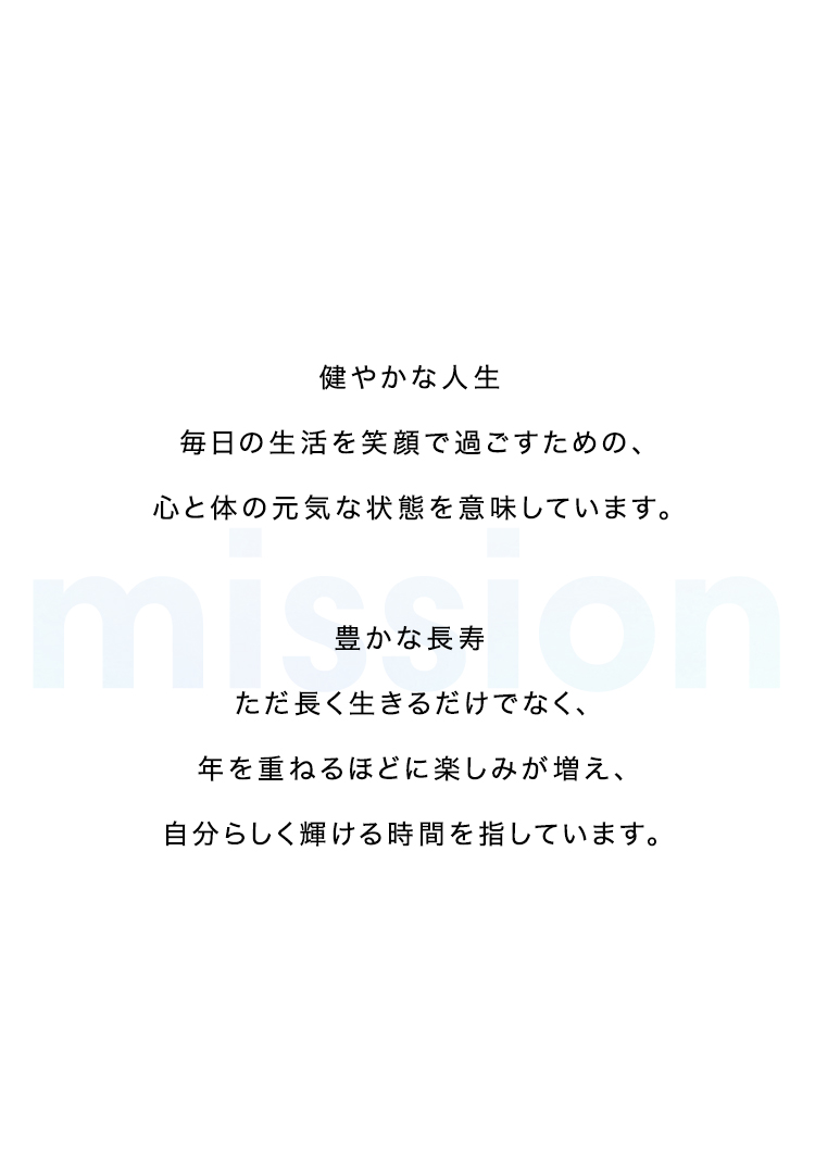 mission 
    
健やかな人生
    
毎日の生活を笑顔で過ごすための、心と体の元気な状態を意味しています。
    

    
豊かな長寿
    
ただ長く生きるだけでなく、年を重ねるほどに楽しみが増え、自分らしく輝ける時間を指しています。