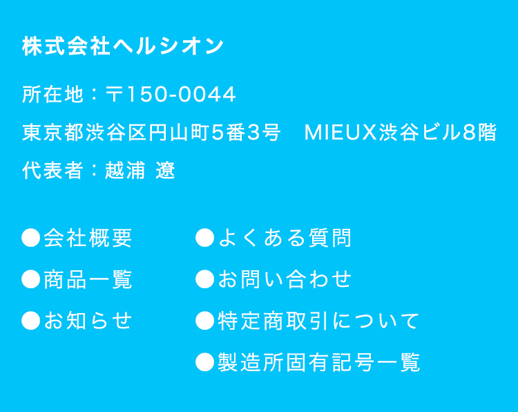 about
    
株式会社ヘルシオンは、健康こそが人生の最も大切な財産であると考えています。
    
私たちは、単に病気を避けるだけでなく、心身共に充実した、
    
豊かで満たされた毎日を送っていただきたいと願っています。
    
そのために、私たちは革新的な商品を通じて、
    
皆様の健康な暮らしを支え、未来への希望に満ちた長寿に貢献します。
    
ヘルシオンは、皆様一人ひとりの「健やかな長寿」を心から願い、
    
その実現のために誠心誠意、事業に取り組んでまいります。
    

    
Healition
    
株式会社ヘルシオン
    
所在地：〒150-0044
    
東京都渋谷区円山町5番3号 MIEUX渋谷ビル8階
    
代表者：越浦 遼