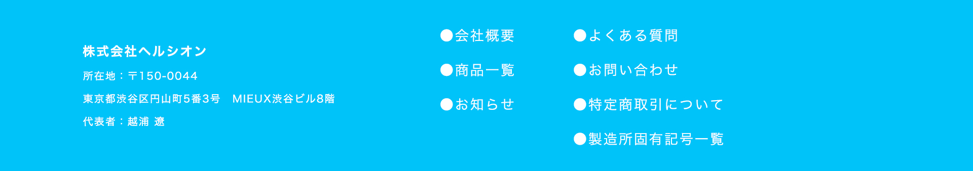 about
    
株式会社ヘルシオンは、健康こそが人生の最も大切な財産であると考えています。
    
私たちは、単に病気を避けるだけでなく、心身共に充実した、
    
豊かで満たされた毎日を送っていただきたいと願っています。
    
そのために、私たちは革新的な商品を通じて、
    
皆様の健康な暮らしを支え、未来への希望に満ちた長寿に貢献します。
    
ヘルシオンは、皆様一人ひとりの「健やかな長寿」を心から願い、
    
その実現のために誠心誠意、事業に取り組んでまいります。
    

    
Healition
    
株式会社ヘルシオン
    
所在地：〒150-0044
    
東京都渋谷区円山町5番3号 MIEUX渋谷ビル8階
    
代表者：越浦 遼